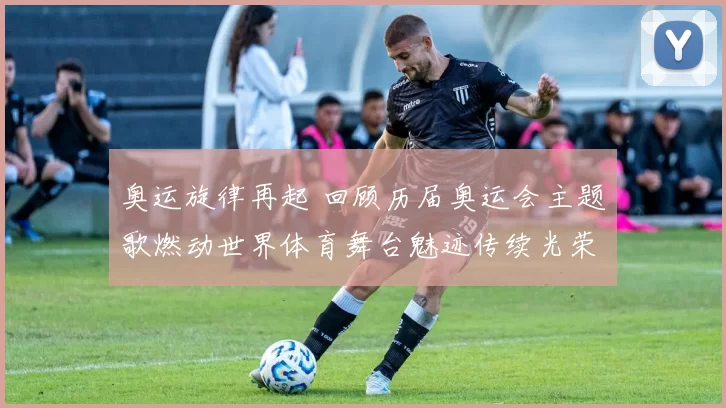 奥运旋律再起 回顾历届奥运会主题歌燃动世界体育舞台魅迹传续光荣