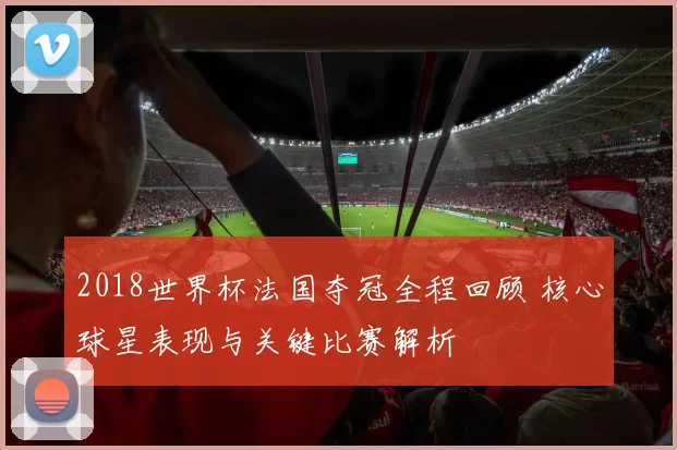 2018世界杯法国夺冠全程回顾 核心球星表现与关键比赛解析
