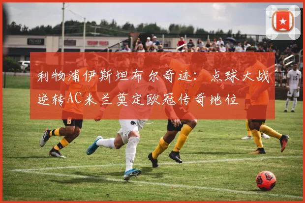 利物浦伊斯坦布尔奇迹：点球大战逆转AC米兰奠定欧冠传奇地位