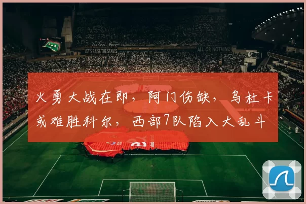 火勇大战在即，阿门伤缺，乌杜卡或难胜科尔，西部7队陷入大乱斗