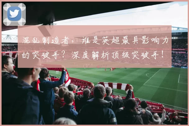 混乱制造者,谁是英超最具影响力的突破手?深度解析顶级突破手!_球员_禁区_盘带