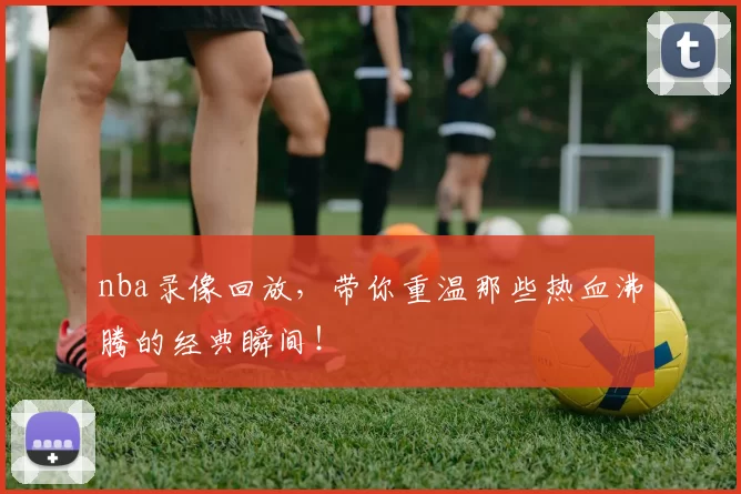 nba录像回放，带你重温那些热血沸腾的经典瞬间！