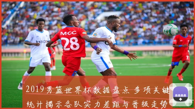 2019男篮世界杯数据盘点 多项关键统计揭示各队实力差距与晋级走势