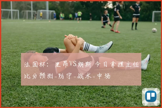 法国杯：里昂VS朗斯 今日拿捏主任比分预测_防守_战术_中场