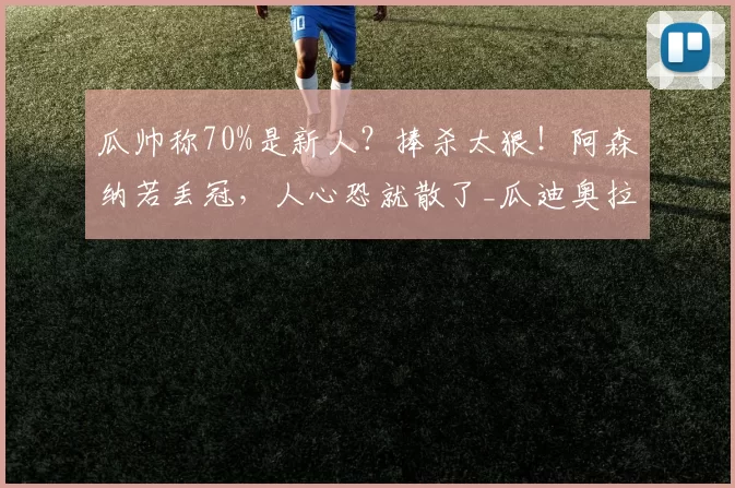 瓜帅称70%是新人？捧杀太狠！阿森纳若丢冠，人心恐就散了_瓜迪奥拉_曼城_在英超