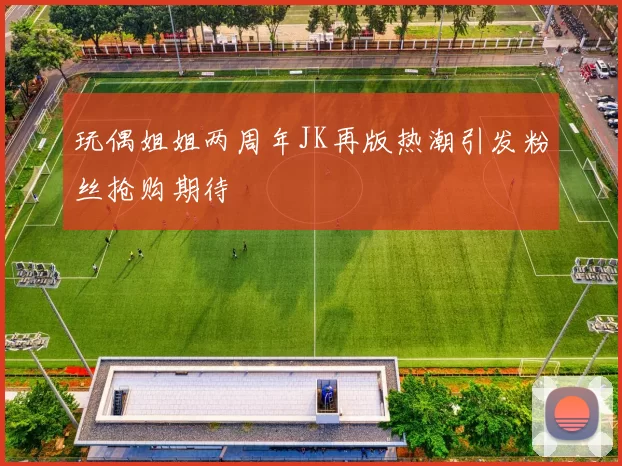 玩偶姐姐两周年JK再版热潮引发粉丝抢购期待