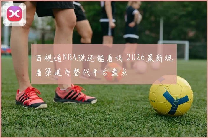 百视通NBA现还能看吗 2026最新观看渠道与替代平台盘点