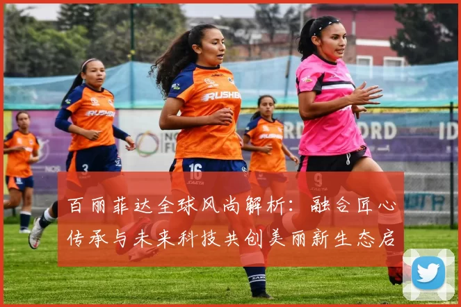 百丽菲达全球风尚解析：融合匠心传承与未来科技共创美丽新生态启