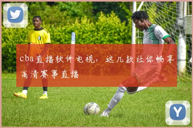 cba直播软件电视，这几款让你畅享高清赛事直播