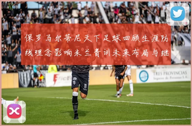 保罗马尔蒂尼天下足球回顾生涯防线理念影响米兰青训未来布局与继承
