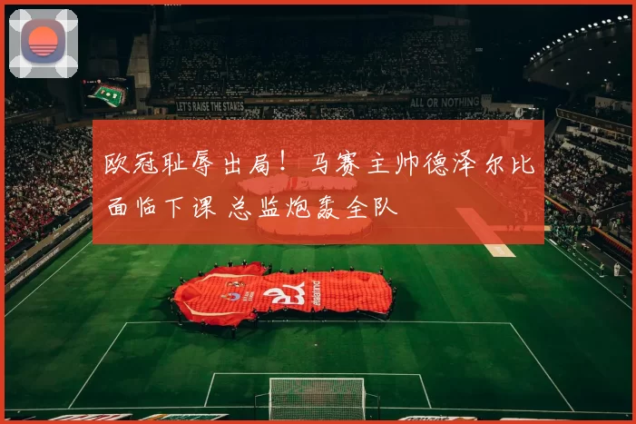 欧冠耻辱出局!马赛主帅德泽尔比面临下课 总监炮轰全队