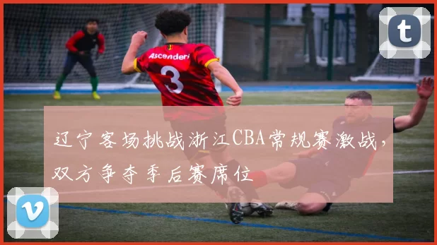 辽宁客场挑战浙江CBA常规赛激战,双方争夺季后赛席位