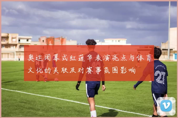 奥运闭幕式红莲华表演亮点与体育文化的关联及对赛事氛围影响