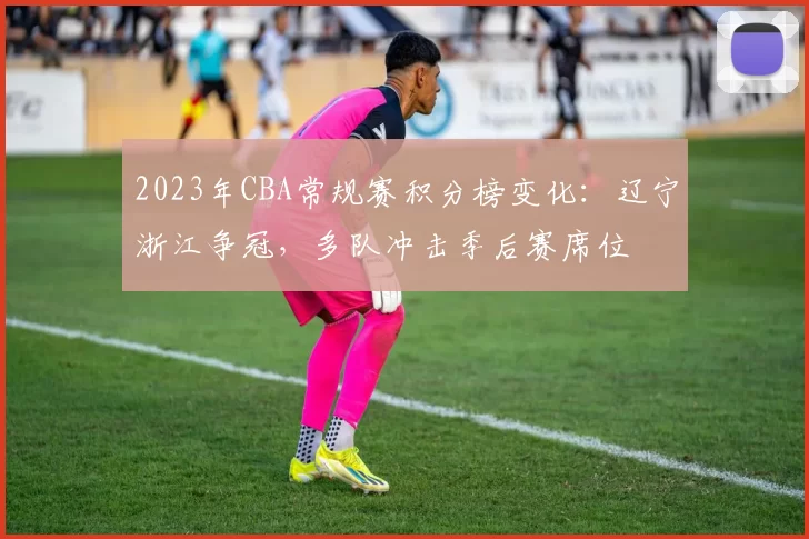 2023年CBA常规赛积分榜变化：辽宁浙江争冠，多队冲击季后赛席位