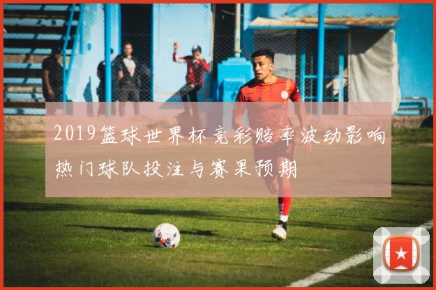 2019篮球世界杯竞彩赔率波动影响热门球队投注与赛果预期