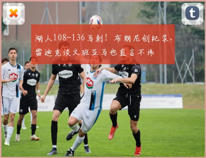 湖人108-136马刺！布朗尼创纪录，雷迪克谈文班亚马也直言不讳