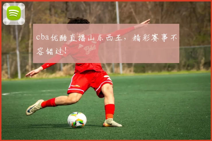 cba优酷直播山东西王，精彩赛事不容错过！
