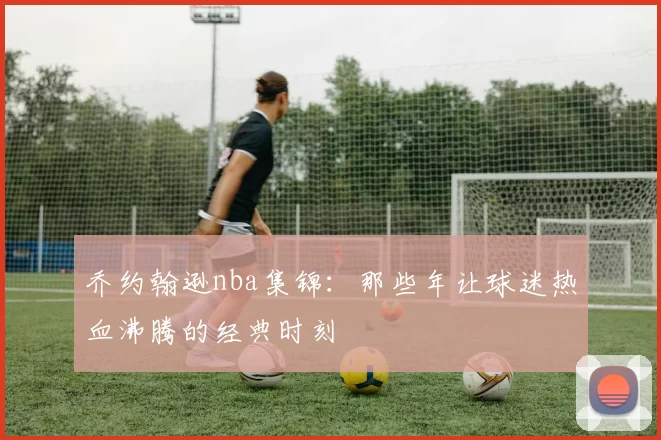 乔约翰逊nba集锦:那些年让球迷热血沸腾的经典时刻