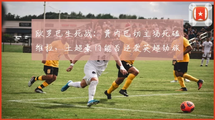 欧罗巴生死战：费内巴切主场死磕维拉，土超豪门能否逆袭英超劲旅？_防守_客场_欧联