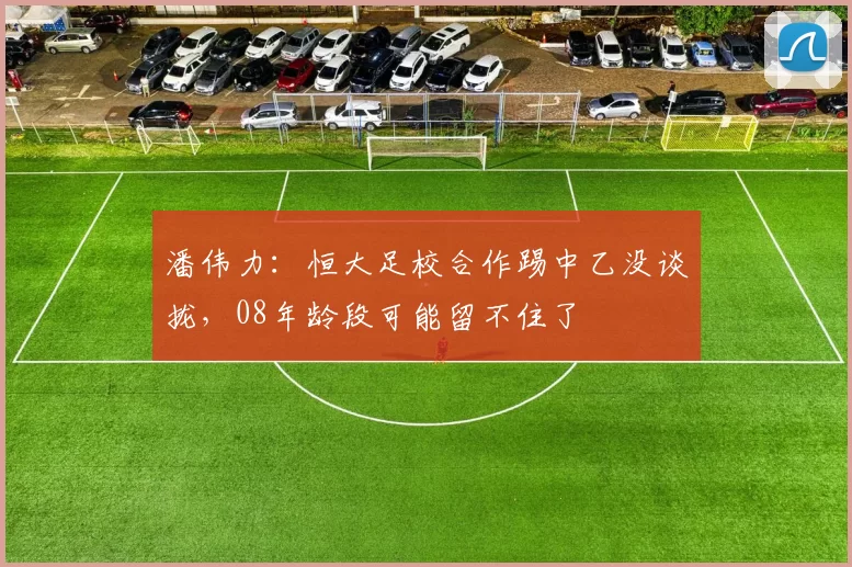 潘伟力:恒大足校合作踢中乙没谈拢,08年龄段可能留不住了