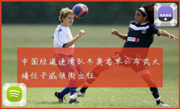 中国短道速滑队冬奥名单公布武大靖任子威领衔出征