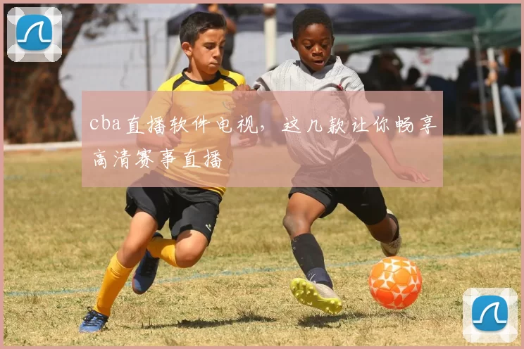 cba直播软件电视，这几款让你畅享高清赛事直播