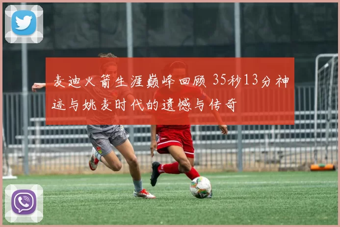 麦迪火箭生涯巅峰回顾 35秒13分神迹与姚麦时代的遗憾与传奇