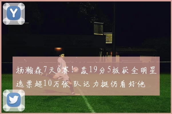 杨瀚森7天6赛！轰19分5板获全明星选票超10万张 队记力挺仍看好他