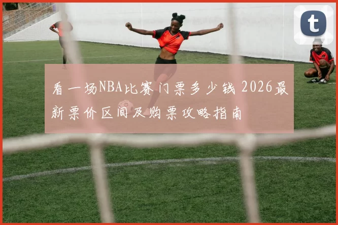 看一场NBA比赛门票多少钱 2026最新票价区间及购票攻略指南