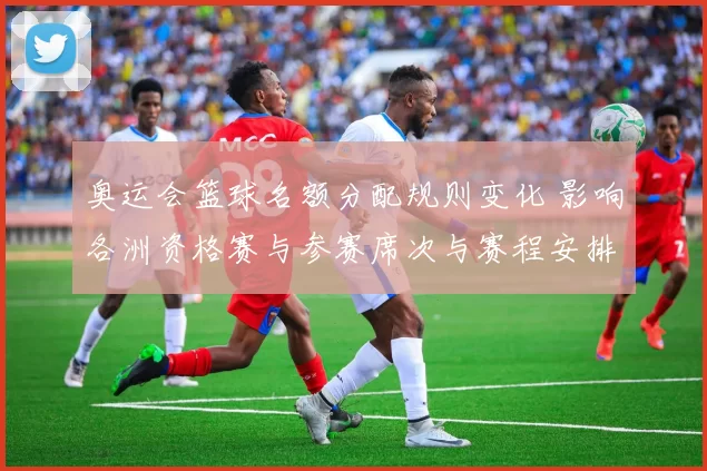 奥运会篮球名额分配规则变化 影响各洲资格赛与参赛席次与赛程安排