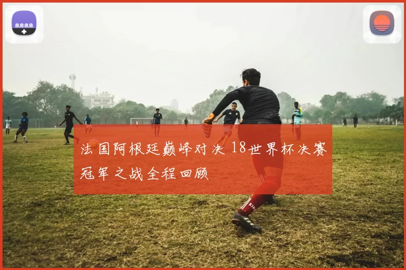法国阿根廷巅峰对决 18世界杯决赛冠军之战全程回顾