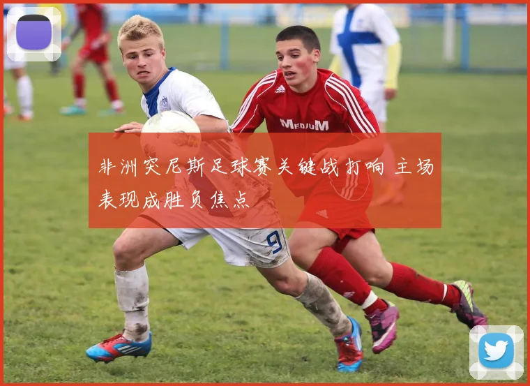 非洲突尼斯足球赛关键战打响 主场表现成胜负焦点