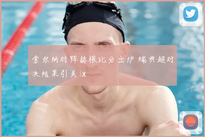 索尔纳对阵赫根比分出炉 瑞典超对决结果引关注