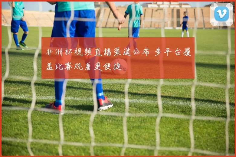 非洲杯视频直播渠道公布 多平台覆盖比赛观看更便捷