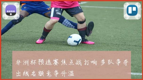 非洲杯预选赛焦点战打响 多队争夺出线名额竞争升温
