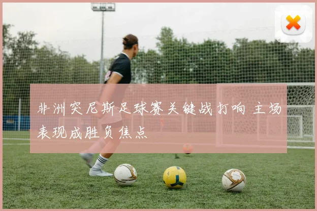 非洲突尼斯足球赛关键战打响 主场表现成胜负焦点