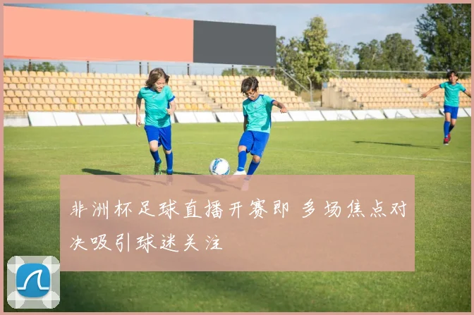 非洲杯足球直播开赛即 多场焦点对决吸引球迷关注