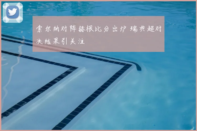 索尔纳对阵赫根比分出炉 瑞典超对决结果引关注